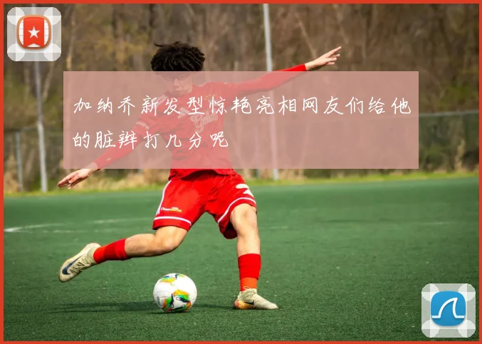 加纳乔新发型惊艳亮相网友们给他的脏辫打几分呢
