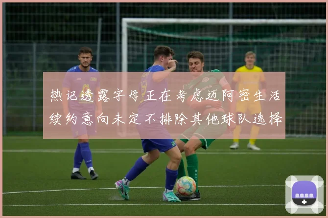 热记透露字母正在考虑迈阿密生活续约意向未定不排除其他球队选择