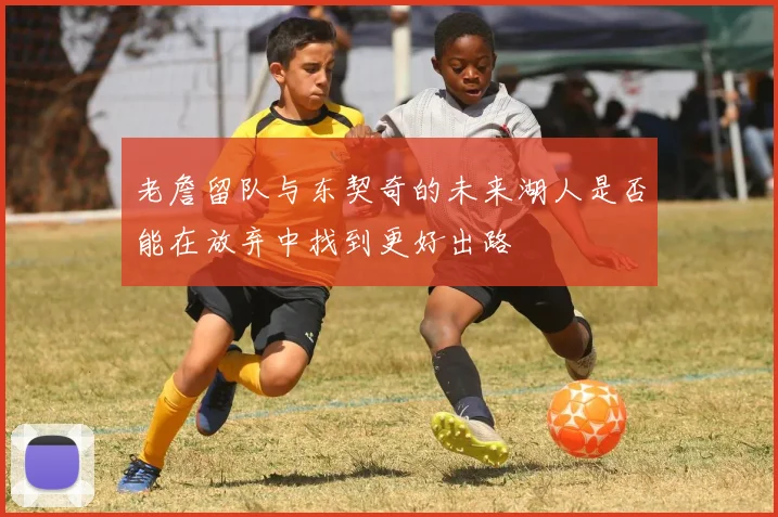老詹留队与东契奇的未来湖人是否能在放弃中找到更好出路