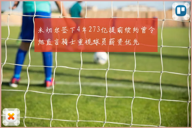 米切尔签下4年273亿提前续约曾令旭直言骑士重视球员薪资优先