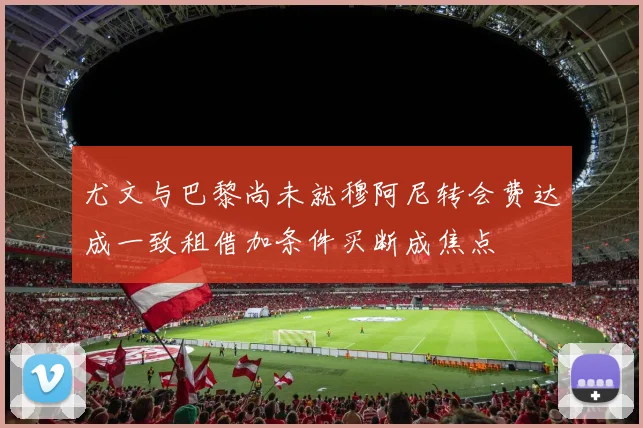 尤文与巴黎尚未就穆阿尼转会费达成一致租借加条件买断成焦点