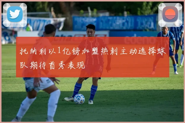 托纳利以1亿镑加盟热刺主动选择球队期待首秀表现