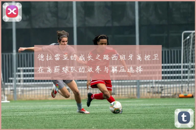 德拉雷亚的成长之路西班牙高控卫在高薪球队的放养与解压选择